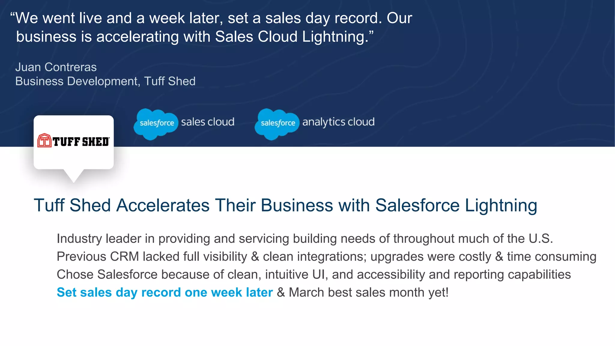 “We went live and a week later, set a sales day record. Our
business is accelerating with Sales Cloud Lightning.”
Juan Contreras
Business Development, Tuff Shed
Tuff Shed Accelerates Their Business with Salesforce Lightning
​ Industry leader in providing and servicing building needs of throughout much of the U.S.
​ Previous CRM lacked full visibility & clean integrations; upgrades were costly & time consuming
​ Chose Salesforce because of clean, intuitive UI, and accessibility and reporting capabilities
​ Set sales day record one week later & March best sales month yet!
 