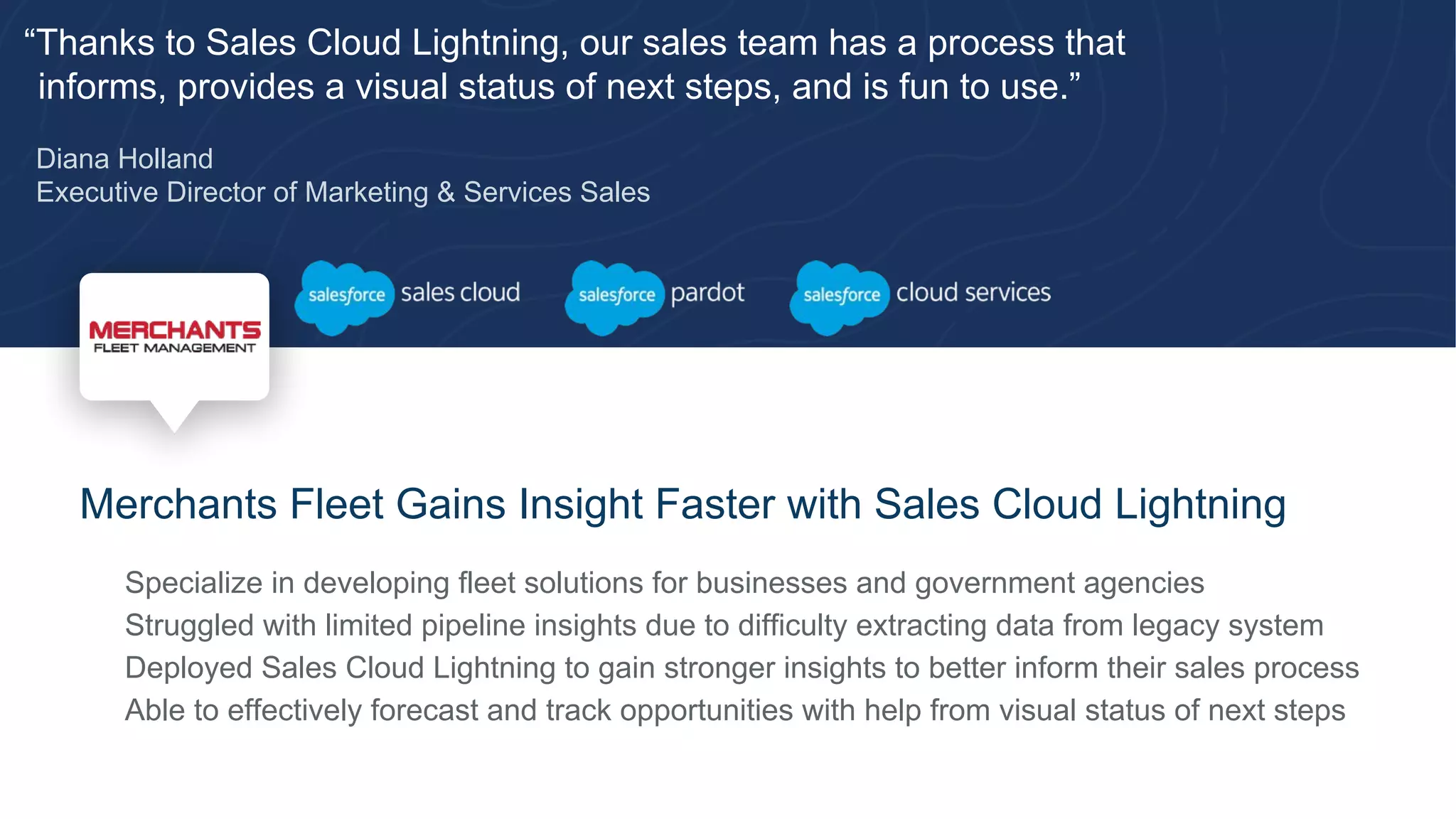 “Thanks to Sales Cloud Lightning, our sales team has a process that
informs, provides a visual status of next steps, and is fun to use.”
Diana Holland
Executive Director of Marketing & Services Sales
Merchants Fleet Gains Insight Faster with Sales Cloud Lightning
​ Specialize in developing fleet solutions for businesses and government agencies
​ Struggled with limited pipeline insights due to difficulty extracting data from legacy system
​ Deployed Sales Cloud Lightning to gain stronger insights to better inform their sales process
​ Able to effectively forecast and track opportunities with help from visual status of next steps
 