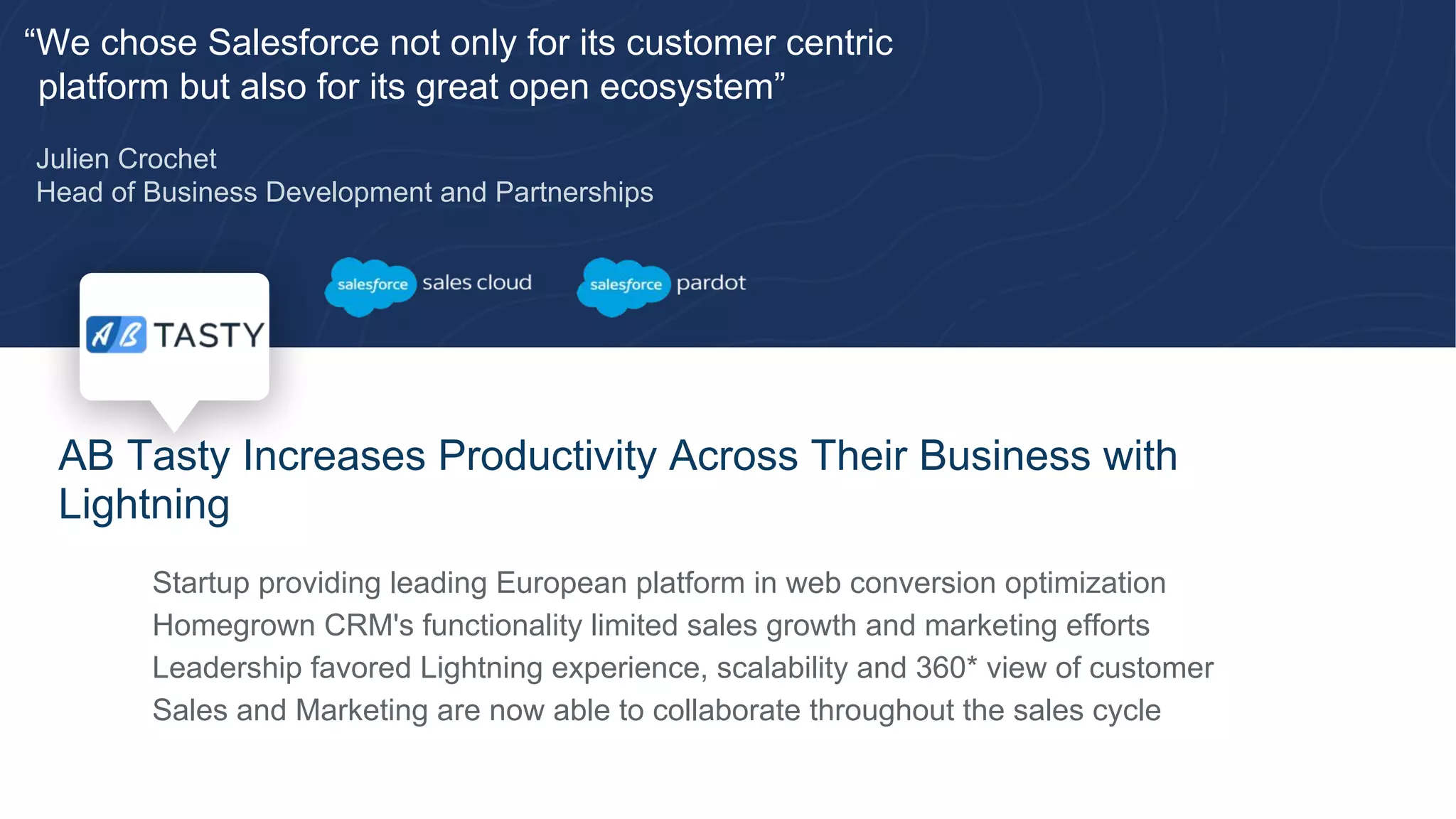 “We chose Salesforce not only for its customer centric
platform but also for its great open ecosystem”
Julien Crochet
Head of Business Development and Partnerships
AB Tasty Increases Productivity Across Their Business with
Lightning
​ Startup providing leading European platform in web conversion optimization
​ Homegrown CRM's functionality limited sales growth and marketing efforts
​ Leadership favored Lightning experience, scalability and 360* view of customer
​ Sales and Marketing are now able to collaborate throughout the sales cycle
 