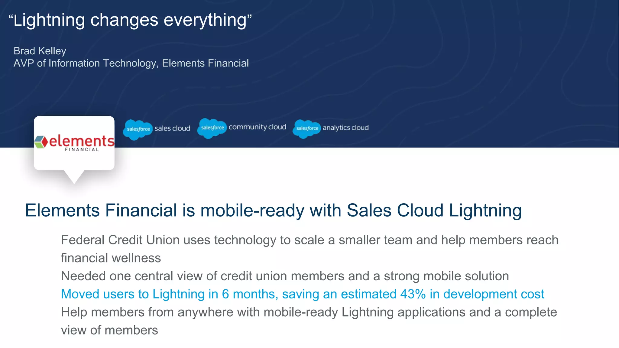 “Lightning changes everything”
Brad Kelley
AVP of Information Technology, Elements Financial
Elements Financial is mobile-ready with Sales Cloud Lightning
​ Federal Credit Union uses technology to scale a smaller team and help members reach
financial wellness
​ Needed one central view of credit union members and a strong mobile solution
​ Moved users to Lightning in 6 months, saving an estimated 43% in development cost
​ Help members from anywhere with mobile-ready Lightning applications and a complete
view of members
 