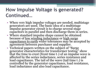 How Impulse Voltage is generated?
Continued…
• When very high impulse voltages are needed, multistage
generators are used. The basic idea of a multistage
impulse generator circuit is to charge several stage
capacitors in parallel and then discharge them in series.
• Where standard impulse shape cannot be obtained
because of low winding inductance or high surge
capacitance to earth wider tolerances may be accepted by
agreement between purchaser and supplier.
• Technical papers written on the subject of “Surge
generator characteristics for transformer testing” show
that the time to crest (front time t f) of an impulse wave is
affected by the series inductance, series resistance and
load capacitance. The tail of the wave (tail time t t) is
controlled by the generator capacitance, load resistance,
load inductance and also load capacitance.
 