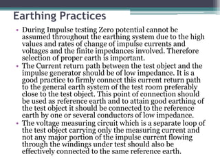 Earthing Practices
• During Impulse testing Zero potential cannot be
assumed throughout the earthing system due to the high
values and rates of change of impulse currents and
voltages and the finite impedances involved. Therefore
selection of proper earth is important.
• The Current return path between the test object and the
impulse generator should be of low impedance. It is a
good practice to firmly connect this current return path
to the general earth system of the test room preferably
close to the test object. This point of connection should
be used as reference earth and to attain good earthing of
the test object it should be connected to the reference
earth by one or several conductors of low impedance.
• The voltage measuring circuit which is a separate loop of
the test object carrying only the measuring current and
not any major portion of the impulse current flowing
through the windings under test should also be
effectively connected to the same reference earth.
 