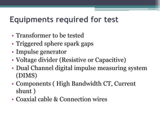 Equipments required for test
• Transformer to be tested
• Triggered sphere spark gaps
• Impulse generator
• Voltage divider (Resistive or Capacitive)
• Dual Channel digital impulse measuring system
(DIMS)
• Components ( High Bandwidth CT, Current
shunt )
• Coaxial cable & Connection wires
 