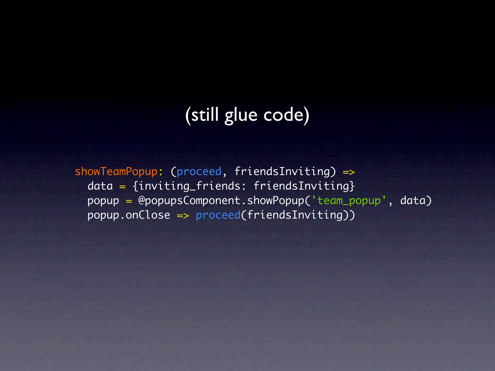 (still glue code) showTeamPopup: (proceed, friendsInviting) => data = {inviting_friends: friendsInviting} popup = @popupsComponent.showPopup('team_popup', data) popup.onClose => proceed(friendsInviting)) 