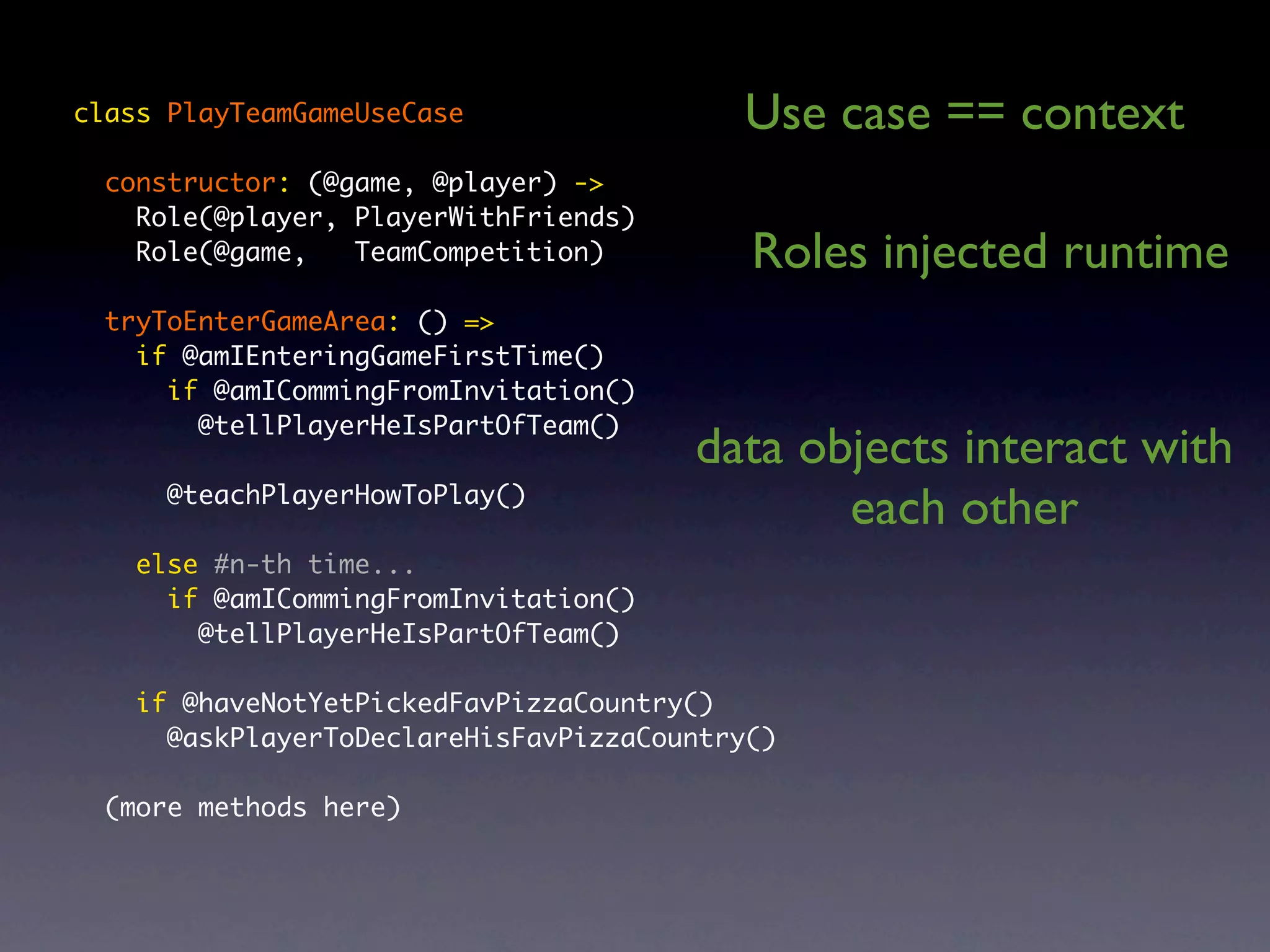 class PlayTeamGameUseCase Use case == context constructor: (@game, @player) -> Role(@player, PlayerWithFriends) Role(@game, TeamCompetition) Roles injected runtime tryToEnterGameArea: () => if @amIEnteringGameFirstTime() if @amICommingFromInvitation() @tellPlayerHeIsPartOfTeam() data objects interact with @teachPlayerHowToPlay() each other else #n-th time... if @amICommingFromInvitation() @tellPlayerHeIsPartOfTeam() if @haveNotYetPickedFavPizzaCountry() @askPlayerToDeclareHisFavPizzaCountry() (more methods here) 