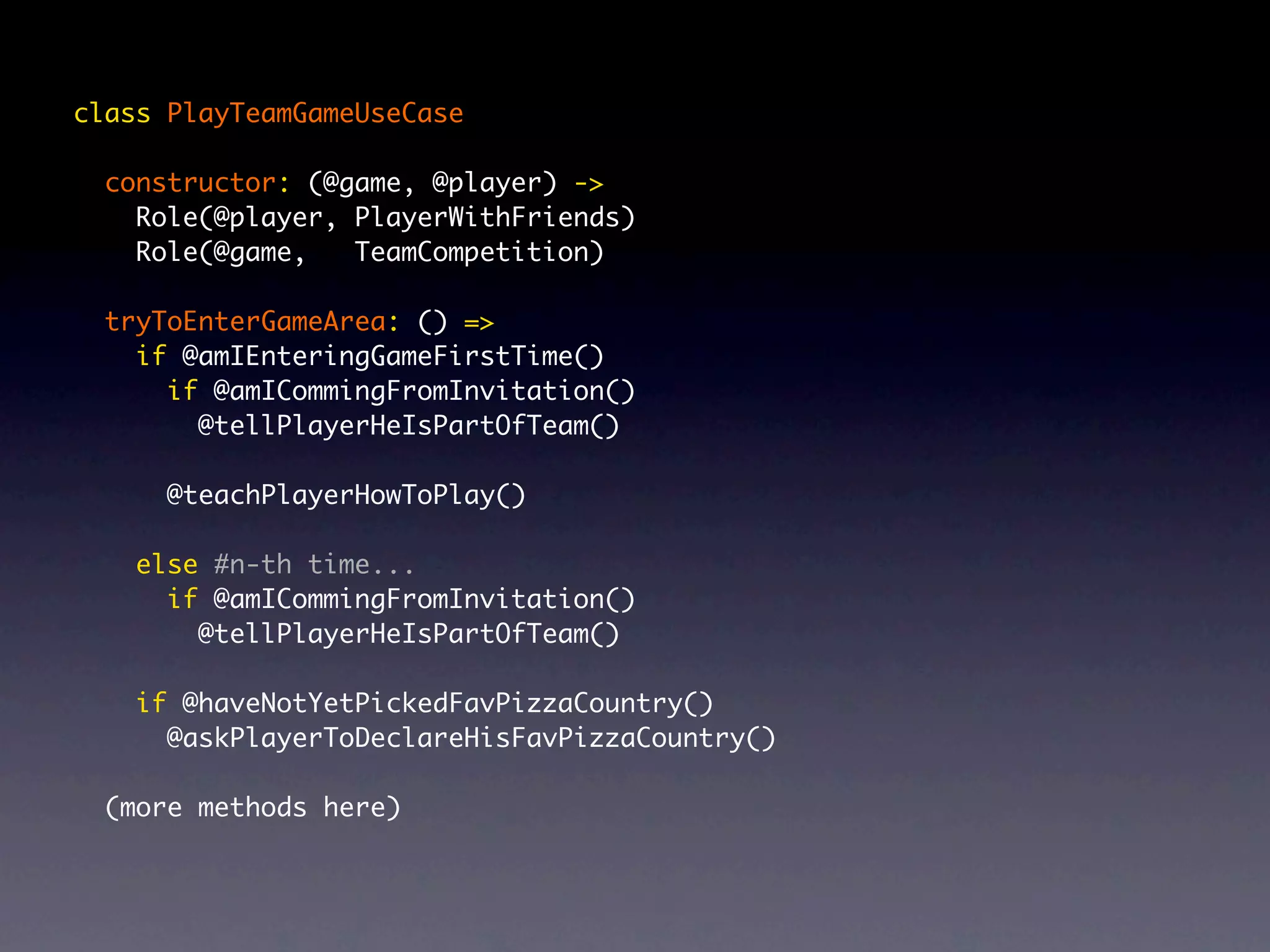 class PlayTeamGameUseCase constructor: (@game, @player) -> Role(@player, PlayerWithFriends) Role(@game, TeamCompetition) tryToEnterGameArea: () => if @amIEnteringGameFirstTime() if @amICommingFromInvitation() @tellPlayerHeIsPartOfTeam() @teachPlayerHowToPlay() else #n-th time... if @amICommingFromInvitation() @tellPlayerHeIsPartOfTeam() if @haveNotYetPickedFavPizzaCountry() @askPlayerToDeclareHisFavPizzaCountry() (more methods here) 