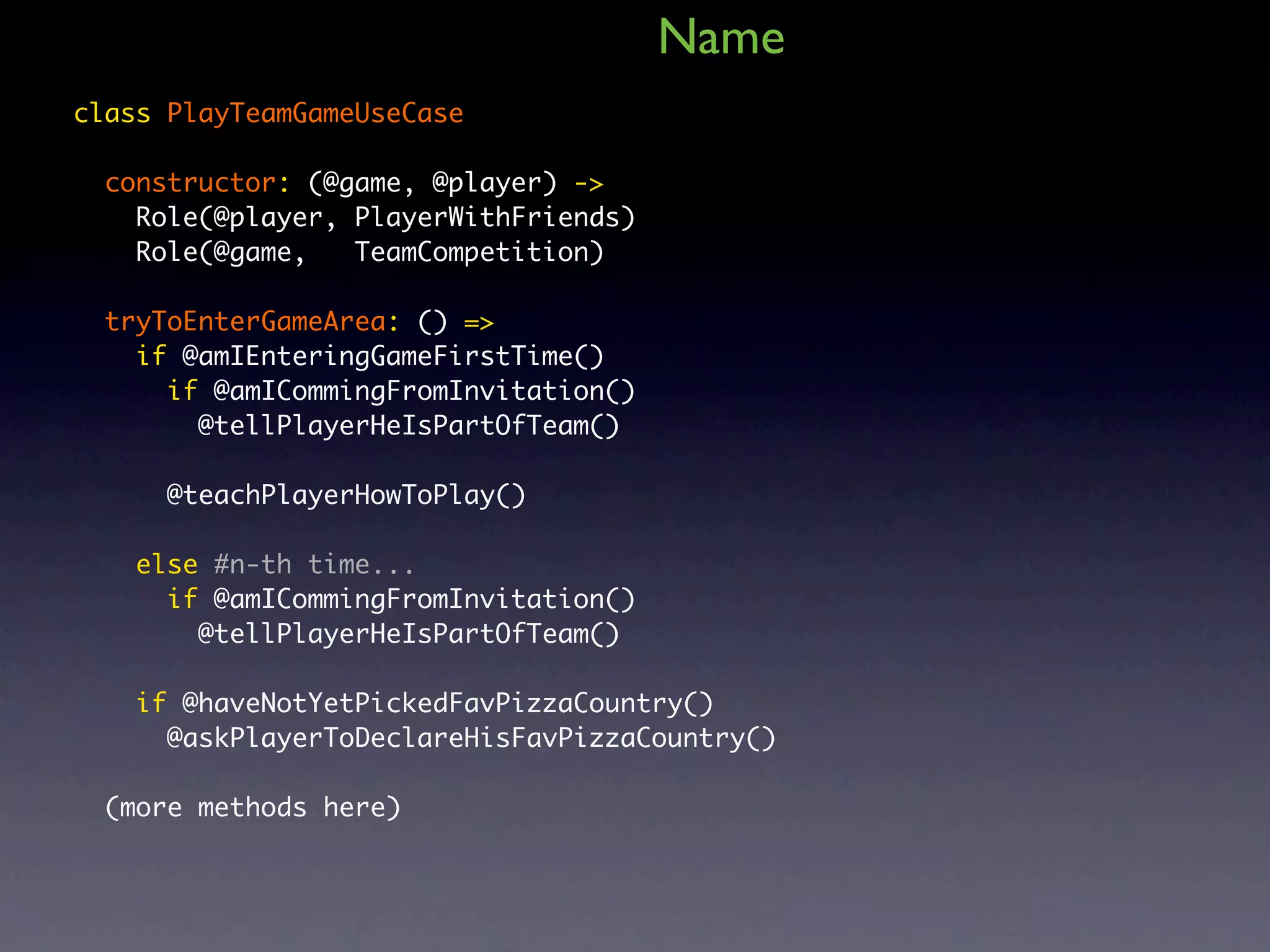 Name class PlayTeamGameUseCase constructor: (@game, @player) -> Role(@player, PlayerWithFriends) Role(@game, TeamCompetition) tryToEnterGameArea: () => if @amIEnteringGameFirstTime() if @amICommingFromInvitation() @tellPlayerHeIsPartOfTeam() @teachPlayerHowToPlay() else #n-th time... if @amICommingFromInvitation() @tellPlayerHeIsPartOfTeam() if @haveNotYetPickedFavPizzaCountry() @askPlayerToDeclareHisFavPizzaCountry() (more methods here) 