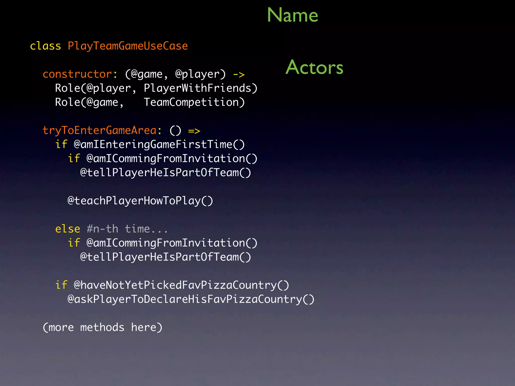 Name class PlayTeamGameUseCase constructor: (@game, @player) -> Actors Role(@player, PlayerWithFriends) Role(@game, TeamCompetition) tryToEnterGameArea: () => if @amIEnteringGameFirstTime() if @amICommingFromInvitation() @tellPlayerHeIsPartOfTeam() @teachPlayerHowToPlay() else #n-th time... if @amICommingFromInvitation() @tellPlayerHeIsPartOfTeam() if @haveNotYetPickedFavPizzaCountry() @askPlayerToDeclareHisFavPizzaCountry() (more methods here) 