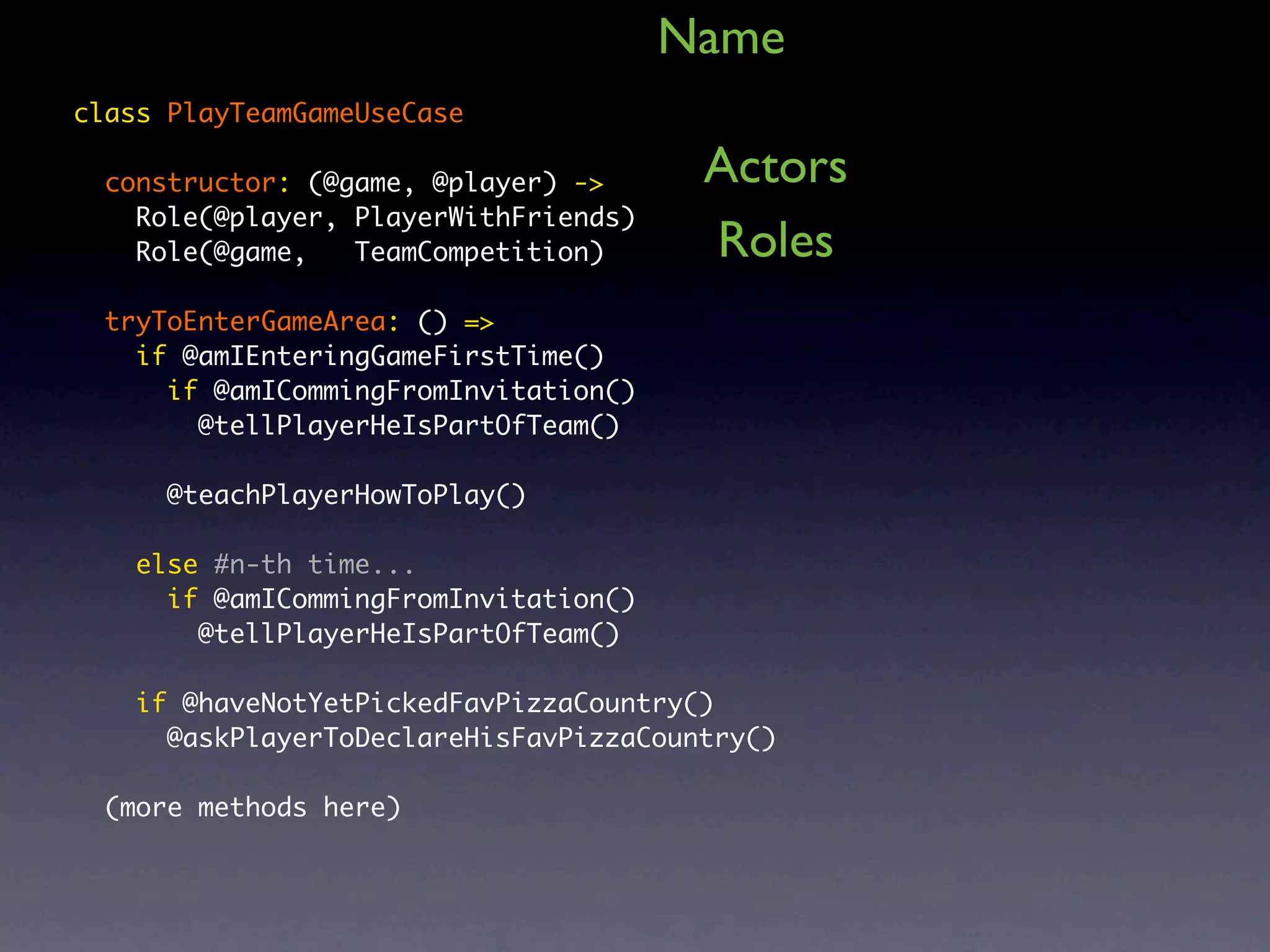 Name class PlayTeamGameUseCase constructor: (@game, @player) -> Actors Role(@player, PlayerWithFriends) Role(@game, TeamCompetition) Roles tryToEnterGameArea: () => if @amIEnteringGameFirstTime() if @amICommingFromInvitation() @tellPlayerHeIsPartOfTeam() @teachPlayerHowToPlay() else #n-th time... if @amICommingFromInvitation() @tellPlayerHeIsPartOfTeam() if @haveNotYetPickedFavPizzaCountry() @askPlayerToDeclareHisFavPizzaCountry() (more methods here) 