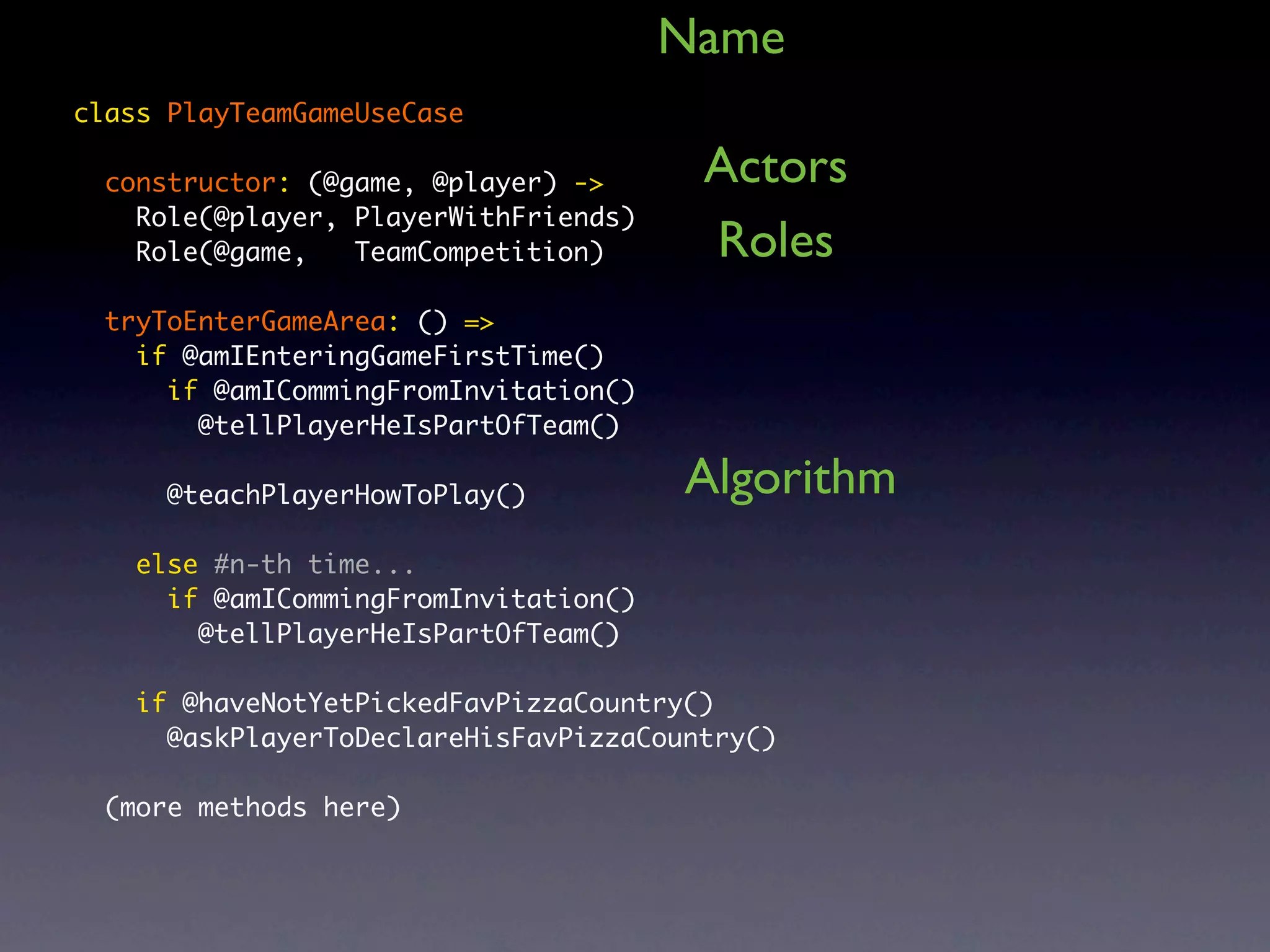 Name class PlayTeamGameUseCase constructor: (@game, @player) -> Actors Role(@player, PlayerWithFriends) Role(@game, TeamCompetition) Roles tryToEnterGameArea: () => if @amIEnteringGameFirstTime() if @amICommingFromInvitation() @tellPlayerHeIsPartOfTeam() @teachPlayerHowToPlay() Algorithm else #n-th time... if @amICommingFromInvitation() @tellPlayerHeIsPartOfTeam() if @haveNotYetPickedFavPizzaCountry() @askPlayerToDeclareHisFavPizzaCountry() (more methods here) 