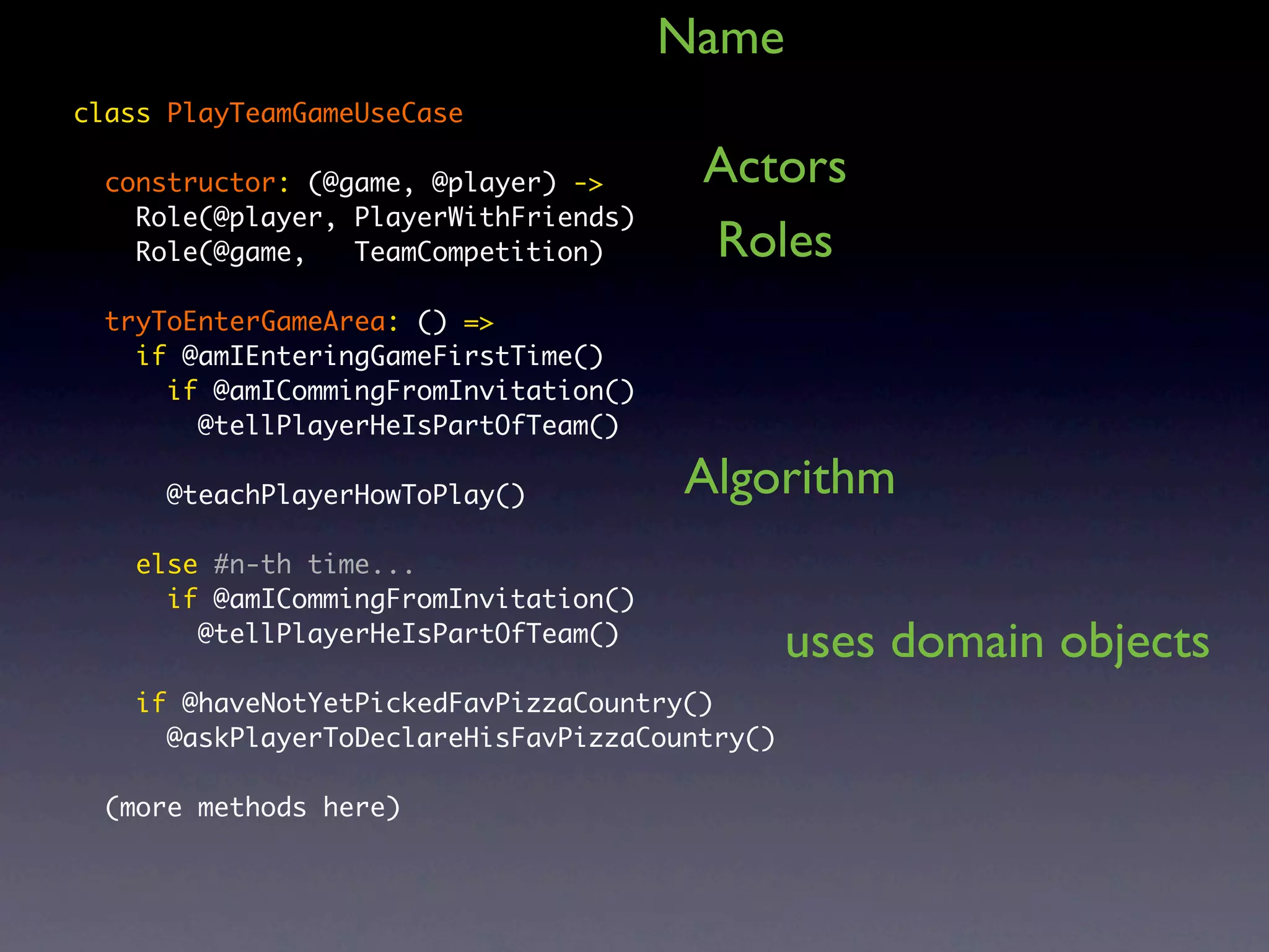 Name class PlayTeamGameUseCase constructor: (@game, @player) -> Actors Role(@player, PlayerWithFriends) Role(@game, TeamCompetition) Roles tryToEnterGameArea: () => if @amIEnteringGameFirstTime() if @amICommingFromInvitation() @tellPlayerHeIsPartOfTeam() @teachPlayerHowToPlay() Algorithm else #n-th time... if @amICommingFromInvitation() @tellPlayerHeIsPartOfTeam() uses domain objects if @haveNotYetPickedFavPizzaCountry() @askPlayerToDeclareHisFavPizzaCountry() (more methods here) 