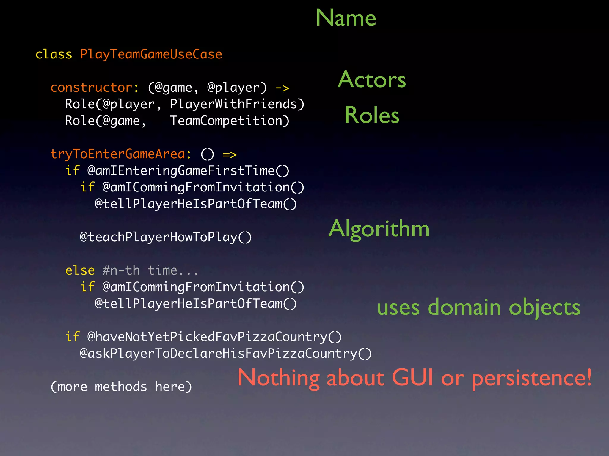 Name class PlayTeamGameUseCase constructor: (@game, @player) -> Actors Role(@player, PlayerWithFriends) Role(@game, TeamCompetition) Roles tryToEnterGameArea: () => if @amIEnteringGameFirstTime() if @amICommingFromInvitation() @tellPlayerHeIsPartOfTeam() @teachPlayerHowToPlay() Algorithm else #n-th time... if @amICommingFromInvitation() @tellPlayerHeIsPartOfTeam() uses domain objects if @haveNotYetPickedFavPizzaCountry() @askPlayerToDeclareHisFavPizzaCountry() (more methods here) Nothing about GUI or persistence! 