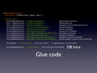 class GameUseCaseGlue
  constructor: (@gameUseCase, @game, @gui) ->

    execute: () =>
      Around(@gameUseCase,   'tryToEnterGameArea',                  @checkFbInvitation)
      After (@gameUseCase,   'tryToEnterGameArea',                  @showTeamArea)
      After (@gameUseCase,   'tryToEnterGameArea',                  @showButtonInviteOrPostPicture)
      Around(@gameUseCase,   'tellPlayerHeIsPartOfTeam',            @showTeamPopup)
      Around(@gameUseCase,   'askPlayerToLikeFanpage',              @showLikePopup)
      Around(@gameUseCase,   'teachPlayerHowToPlay',                @showTutorialPopup)
      Around(@gameUseCase,   'playerWantsToKnowWinnersWithPrize',   @showWinnersPopup)
      Around(@gameUseCase,   'playerWantsToKnowPrizes',             @showPrizesPopup)
      Around(@gameUseCase,   'askPlayerToDeclareHisFavCountry',     @showDeclareCountryPopup)
      Around(@gameUseCase,   'iAcceptMyFriendInvitationToATeam',    @onIAcceptMyFriendInvitationToATeam)

      Around(@gui, 'inviteClicked',    @inviteFriends)    # gameUseCase.inviteFriends
	
      Around(@gameUseCase, 'inviteFriends',    @storeInvitationInTheDB)     DB here

                                        Glue code
 
