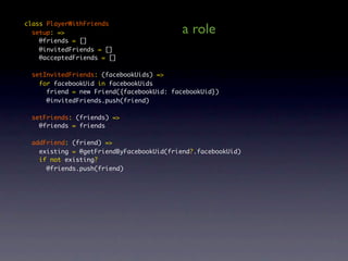 class PlayerWithFriends
  setup: =>                                a role
    @friends = []
    @invitedFriends = []
    @acceptedFriends = []

  setInvitedFriends: (facebookUids) =>
    for facebookUid in facebookUids
      friend = new Friend({facebookUid: facebookUid})
      @invitedFriends.push(friend)

  setFriends: (friends) =>
    @friends = friends

  addFriend: (friend) =>
    existing = @getFriendByFacebookUid(friend?.facebookUid)
    if not existing?
      @friends.push(friend)
 