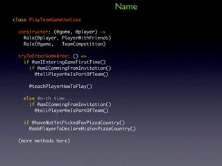 Name
class PlayTeamGameUseCase

  constructor: (@game, @player) ->
    Role(@player, PlayerWithFriends)
    Role(@game,   TeamCompetition)

  tryToEnterGameArea: () =>
    if @amIEnteringGameFirstTime()
      if @amICommingFromInvitation()
        @tellPlayerHeIsPartOfTeam()

      @teachPlayerHowToPlay()

    else #n-th time...
      if @amICommingFromInvitation()
        @tellPlayerHeIsPartOfTeam()

    if @haveNotYetPickedFavPizzaCountry()
      @askPlayerToDeclareHisFavPizzaCountry()

  (more methods here)
 