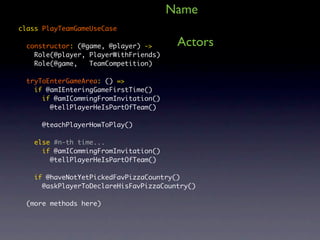 Name
class PlayTeamGameUseCase

  constructor: (@game, @player) ->      Actors
    Role(@player, PlayerWithFriends)
    Role(@game,   TeamCompetition)

  tryToEnterGameArea: () =>
    if @amIEnteringGameFirstTime()
      if @amICommingFromInvitation()
        @tellPlayerHeIsPartOfTeam()

      @teachPlayerHowToPlay()

    else #n-th time...
      if @amICommingFromInvitation()
        @tellPlayerHeIsPartOfTeam()

    if @haveNotYetPickedFavPizzaCountry()
      @askPlayerToDeclareHisFavPizzaCountry()

  (more methods here)
 