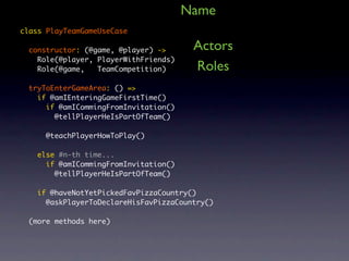 Name
class PlayTeamGameUseCase

  constructor: (@game, @player) ->      Actors
    Role(@player, PlayerWithFriends)
    Role(@game,   TeamCompetition)      Roles
  tryToEnterGameArea: () =>
    if @amIEnteringGameFirstTime()
      if @amICommingFromInvitation()
        @tellPlayerHeIsPartOfTeam()

      @teachPlayerHowToPlay()

    else #n-th time...
      if @amICommingFromInvitation()
        @tellPlayerHeIsPartOfTeam()

    if @haveNotYetPickedFavPizzaCountry()
      @askPlayerToDeclareHisFavPizzaCountry()

  (more methods here)
 
