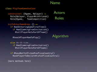 Name
class PlayTeamGameUseCase

  constructor: (@game, @player) ->      Actors
    Role(@player, PlayerWithFriends)
    Role(@game,   TeamCompetition)      Roles
  tryToEnterGameArea: () =>
    if @amIEnteringGameFirstTime()
      if @amICommingFromInvitation()
        @tellPlayerHeIsPartOfTeam()

      @teachPlayerHowToPlay()          Algorithm
    else #n-th time...
      if @amICommingFromInvitation()
        @tellPlayerHeIsPartOfTeam()

    if @haveNotYetPickedFavPizzaCountry()
      @askPlayerToDeclareHisFavPizzaCountry()

  (more methods here)
 