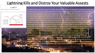 Lightning Kills and Distroy Your ValuableAssests
No lightningprotection system is 100% effective. A system designed in compliancewith the
standarddoes not guarantee immunity from damage. Lightning protection is an issue of
statisticalprobabilitiesand risk management. A system designed in compliancewith the
standardshould statisticallyreduce the risk to below a pre-determined threshold. The risk
management process provides a framework for this analysis.An effective lightning
protection system needs to controla variety of risks. While the current of the lightningflash
creates a number of electrical hazards, thermal and mechanicalhazards also need to be
addressed. Risk to persons (and animals) include: • Direct flash • Step potential• Touch
potential• Side flash • Secondary effects: – asphyxiation from smoke or injury due to fire –
structural dangers such as fallingmasonry from point of strike – unsafe conditionssuch as
water ingress from roof penetrationscausing electrical or other hazards, failureor
malfunctionof processes, equipmentand safety systemsRisk to structures & internal
equipment include: • Fire and/or explosiontriggered by heat of lightningflash, its
attachmentpoint or electrical arcing of lightning current within structures • Fire and/or
explosiontriggered by ohmic heating of conductors or arcing due to melted conductors •
Punctures of structure roofing due to plasma heat at lightningpoint of strike • Failure of
internalelectrical and electronic systems • Mechanicaldamage including dislodgedmaterials
at point of strike
 