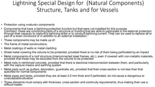 Lightning Special Design for (Natural Components)
Structure, Tanks and for Vessels
• Protection using «natural» components
• Components that have a lightning protection function but that were not installed for this purpose.
Comment: these are conducting parts of a structure or building that are able to participate in the external protection
through their capacity to capture a lightning strike or to conduct lightning current. They can be used to replace all or
part of a down conductor or in addition to an external installation.
• These components may be made up of:
• The frame of metal constructions;
• Metal coatings of walls or metal cladding
• Sheet metal covering the volume to be protected, provided there is no risk of them being perforated by an impact
• Metal components of a roof structure (interconnected steel frames, etc.), even if covered with non-metallic materials,
provided that these may be excluded from the volume to be protected
• Metal rods in reinforced concrete, provided that there is electrical interconnection between them, and particularly
with the capture means and earthing system
• Metal parts such as gutters, decoration, guardrails, etc, provided that their cross-section is not less than that
specified for normal components
• Metal pipes and tanks, provided they are at least 2.5 mm thick and if perforated, do not cause a dangerous or
unacceptable situation
• These elements must comply with thickness, cross-section and continuity requirements, thus making their use a
difficult matter.
 