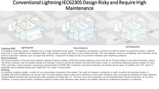 Conventional LightningIEC62305Design Riskyand RequireHigh
Maintenance
Lightning ROD
In a lightning protection system, a lightning rod is a single component of the system. The lightning rod requires a connection to earth to perform its protective function. Lightning
rods come in many different forms, including hollow, solid, pointed, rounded, flat strips or even bristle brush-like. The main attribute common to all lightning rods is that they are all
made of conductive materials, such as copper and aluminum. Copper and its alloys are the most common materials used in lightning protection.
Down Conductor
The Down-Conductor is that part of the external Lightning Protection System (LPS) that conducts lightning current from the Air Terminal system to the Earth Termination system.
The Down Conductor must be installed straight and vertically in order to provide the shortest and most direct path to earth. In conventional lightning protection system for every
100 ft. perimeter 1 down-conductor is necessary (recommended by NFPA 780). Conductors and Down-conductors are divided into two types: for building over 75 ft. class II is
applicable and of buildings having lower height than 75 ft. class I is appropriate.
Earthing
In a lightning protection system, a earth rod is an unavoidable component of the system. The earth rod requires a connection to earth to perform its protective function. It
completes the path for lightning to go into the earth. For each earthing system a test point is necessary so that earth resistance value can easily be measured for future reference.
Though different standard has recommended earth resistance to be less than 10 – 50 ohms, but in most standards it is recommended that it should be less than 10- 20 ohms.
Therefore, to ensure proper function of lightning protection system earth resistance value needs to be carefully checked by professional engineers or contractors.
 