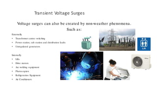 Transient Voltage Surges
Voltage surges can also be created by non-weather phenomena.
Such as:
Externally
• Transformer centre switching
• Power station, sub station and distribution faults
• Unregulated generators
Internally
• Lifts
• Drive motors
• Arc welding equipment
• Photocopiers
• Refrigeration Equipment
• Air Conditioners
 