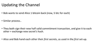 Updating the Channel
• Bob wants to send Alice 1 bitcoin back (now, 5 btc for each)
• Similar process..
• They both sign their new half valid commitment transaction, and give it to each
other + exchange new secret’s hash.
• Alice and Bob hand each other their first secrets, as used in the first set-up.
 