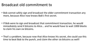 Broadcast old commitment tx
• Bob cannot safely sign and broadcast the older commitment transaction any
more, because Alice now knows Bob's first secret.
• If Bob were to sign and broadcast that commitment transaction, he would
immediately send 4 bitcoins to Alice... and he would have to wait 1000 blocks
to claim his own six bitcoins.
• That's a problem, because now that Alice knows his secret, she could use this
time to beat Bob to the punch, and claim the other six bitcoins as well!
 
