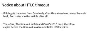 Notice about HTLC timeout
• If Bob gets the value from Carol only after Alice already reclaimed her coin
back, Bob is stuck in the middle after all.
• Therefore, The time-out in Bob and Carol’s HTLC must therefore
expire before the time-out in Alice and Bob’s HTLC expires.
 