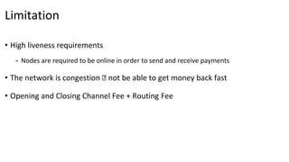 Limitation
• High liveness requirements
- Nodes are required to be online in order to send and receive payments
• The network is congestion 🡪 not be able to get money back fast
• Opening and Closing Channel Fee + Routing Fee
 