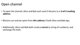 Open channel
• To open the channel, Alice and Bob each send 5 bitcoins to a 2-of-2 multisig
address.
• Bitcoins can only be spent from this address if both Alice and Bob sign.
• Additionally, Alice and Bob both create a secret (a string of numbers), and
exchange the hash.
 