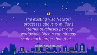 “The existing Visa Network
processes about 15 millions
Internet purchases per day
worldwide. Bitcoin can already
scale much larger than that…...
4
Satoshi Nakamoto, 2009
Fonte: https://bitcointalk.org/index.php?topic=149668.msg1596879#msg1596879
 