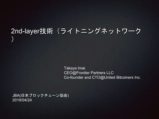 2nd-layer技術（ライトニングネットワーク
）
Takaya Imai
CEO@Frontier Partners LLC
Co-founder and CTO@United Bitcoiners Inc.
JBA(日本ブロックチェーン協会)
2018/04/24
 