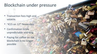 3
Blockchain under pressure
• Transaction fees high and
volatile.
• ~€15 on 12th November
• Confirmation times
unpredictable and long
• Paying for coffee on the
blockchain is no longer
possible
Credit ibtimes.co.uk
 