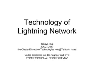 Technology of
Lightning Network
Takaya Imai
Jun/27/2017
the Cluster Disruptive Technologies Hub@Tel Aviv, Israel
United Bitcoiners Inc. Co-Founder and CTO
Frontier Partners LLC. Founder and CEO
 