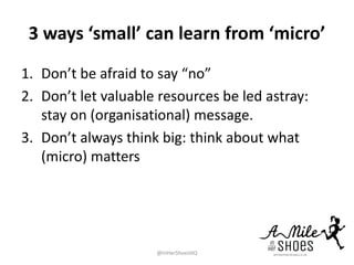3 ways ‘small’ can learn from ‘micro’
1. Don’t be afraid to say “no”
2. Don’t let valuable resources be led astray:
stay on (organisational) message.
3. Don’t always think big: think about what
(micro) matters
@InHerShoesHQ
 