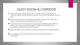 GUEST ROOM & CORRIDOR
 Guest should be able to see room number clearly, light fitting in
corridor should not be fitted less than1.5 times their distance from the
floor.
 Stairs should be well lit to avoid accidents. Light can be fitted into
stairs themselves or just below the hand rail.
 Guestrooms do not necessarily require general lighting bit different
parts of the room should be well lit. Switches should be easily
accessible, especially near the entrance.
 Dressing table lamp should lit the face of the person standing before
it.
 For reading and writing there should be ample light, which is
adjustable.
 