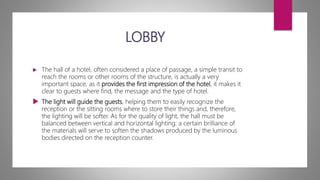 LOBBY
 The hall of a hotel, often considered a place of passage, a simple transit to
reach the rooms or other rooms of the structure, is actually a very
important space, as it provides the first impression of the hotel, it makes it
clear to guests where find, the message and the type of hotel.
 The light will guide the guests, helping them to easily recognize the
reception or the sitting rooms where to store their things and, therefore,
the lighting will be softer. As for the quality of light, the hall must be
balanced between vertical and horizontal lighting: a certain brilliance of
the materials will serve to soften the shadows produced by the luminous
bodies directed on the reception counter.
 