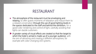 RESTAURANT
 The atmosphere of the restaurant must be enveloping and
relaxing, to offer guests moments of relaxation and induce them to
a relaxed conversation through the use of good lighting levels in
the spaces dedicated to the staff and behind the exhibitors, for a
good color rendering and control of light, carefully avoiding that
lights can dazzle customers.
 A greater variety of visual effects are created so that the target to
which the hotel is aimed is made up of a younger audience, with
the aim of attracting and creating a different atmosphere, for
example with color-changing LED systems.
 