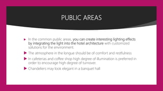 PUBLIC AREAS
 In the common public areas, you can create interesting lighting effects
by integrating the light into the hotel architecture with customized
solutions for the environment.
 The atmosphere in the longue should be of comfort and restfulness
 In cafeterias and coffee shop high degree of illumination is preferred in
order to encourage high degree of turnover.
 Chandeliers may look elegant in a banquet hall
 