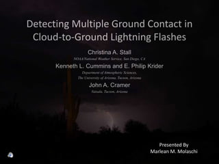 Detecting Multiple Ground Contact in Cloud-to-Ground Lightning Flashes Christina A. Stall NOAA/National Weather Service, San Diego, CA Kenneth L. Cummins and E. Philip Krider Department of Atmospheric Sciences, The University of Arizona, Tucson, Arizona John A. Cramer Vaisala, Tucson, Arizona Presented By Marlean M. Molaschi 