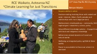 RCE Waikato, Aotearoa NZ
oClimate Learning for Just Transitions
• Respons-ability in action
• Decision-making involving those with vested and
wider interests. Māori, Pacific peoples and
relationships with rivers (legal persons)
• Multisectoral, interdisciplinary – community, NGO
regional govt. researchers, science, policy
• Value different knowledge systems -. Engage those
with local and indigenous knowledge
• Reflect inter-related dynamics of social and
natural worlds
• Wellbeing as Integrated policy eg RMA & Water
quality
• Power is accountable to those over whom it is
exercised
11th Asia Pacific RCE Sysney
Betsan Martin
 