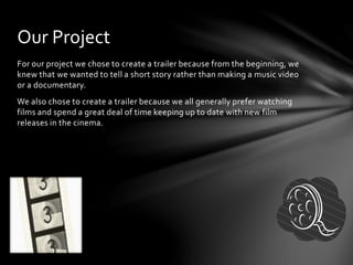 For our project we chose to create a trailer because from the beginning, we
knew that we wanted to tell a short story rather than making a music video
or a documentary.
We also chose to create a trailer because we all generally prefer watching
films and spend a great deal of time keeping up to date with new film
releases in the cinema.
Our Project
 