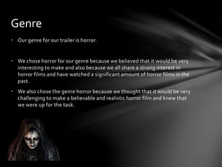 • Our genre for our trailer is horror.
• We chose horror for our genre because we believed that it would be very
interesting to make and also because we all share a strong interest in
horror films and have watched a significant amount of horror films in the
past.
• We also chose the genre horror because we thought that it would be very
challenging to make a believable and realistic horror film and knew that
we were up for the task.
Genre
 
