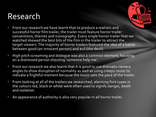 • From our research we have learnt that to produce a realistic and
successful horror film trailer, the trailer must feature horror trailer
conventions, themes and iconography. Every single horror trailer that we
watched showed the best bits of the film in the trailer to attract the
target viewers. The majority of horror trailers featured the idea of a battle
between good (an innocent person) and evil (the devil).
• High pitch screaming and dialogue was also a common element, focusing
on a distressed person shouting 'someone help me'.
• From our research we also learnt that it is good to use dramatic camera
angles to show disruption of normality as well as using creepy music to
indicate a frightful moment because the music sets the pace of the trailer.
• From looking at all of the trailers we researched, alarming font types in
the colours red, black or white were often used to signify danger, death
and isolation.
• An appearance of authority is also very popular in all horror trailer.
Research
 
