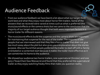 • From our audience feedback we have learnt a lot about what our target think
work best and what they enjoy most about horror film trailers. Some of the
answers that we recieved were varied at times such as what is preferred (the
music/sound effects or the camera shots) but we came to the conclusion that the
majority of our target audience thought that both were important factors in a
horror trailer for different reasons.
• The music/sound effects build the suspense and the camera shots are important
for maintaining that suspense for the rest of the trailer.The majority of the
people that we interviewed said that they like a horror trailer that does not give
too much away about the plot but also gives you a explanation about the stories
purpose. Also we found that people preferred the trailer to start off with a family
orientated or a contented start because it makes the trailer more effective as it
can sometimes hit home to the audience.
• We showed our audience two horror trailers, one supernatural (Sinister) and one
gory ( Texas Chain Saw Massacre) and found that they preferred the supernatural
trailer as they enjoy watching freaky films that make you question reality.
Audience Feedback
 