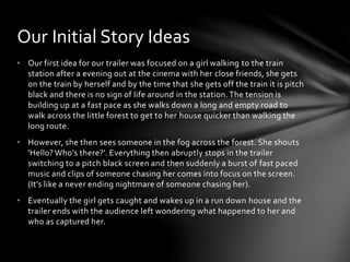 • Our first idea for our trailer was focused on a girl walking to the train
station after a evening out at the cinema with her close friends, she gets
on the train by herself and by the time that she gets off the train it is pitch
black and there is no sign of life around in the station.The tension is
building up at a fast pace as she walks down a long and empty road to
walk across the little forest to get to her house quicker than walking the
long route.
• However, she then sees someone in the fog across the forest. She shouts
'Hello? Who's there?'. Everything then abruptly stops in the trailer
switching to a pitch black screen and then suddenly a burst of fast paced
music and clips of someone chasing her comes into focus on the screen.
(It’s like a never ending nightmare of someone chasing her).
• Eventually the girl gets caught and wakes up in a run down house and the
trailer ends with the audience left wondering what happened to her and
who as captured her.
Our Initial Story Ideas
 
