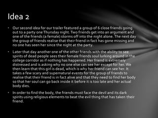 • Our second idea for our trailer featured a group of 6 close friends going
out to a party one Thursday night.Two friends get into an argument and
one of the friends (a female) storms off into the night alone. The next day
the group of friends realise that their friend in fact has gone missing and
no one has seen her since the night at the party.
• Later that day another one of the other friends with the ability to see
spirits of dead people sees their female friends soul lurking around in the
college corridor as if nothing has happened. Her friend is extremely
distressed and is asking why no one else can see her except for her. We
then learn that this girl is dead, which is why her friend can see her. It
takes a few scary and supernatural events for the group of friends to
realise that their friend is in fact alive and that they need to find her body
so that her soul can go back inside it before it is too late and her actual
body dies.
• In order to find the body, the friends must face the devil and its dark
spirits using religious elements to beat the evil thing that has taken their
friend.
Idea 2
 