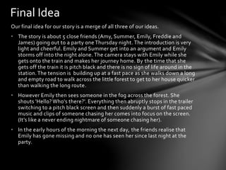 Our final idea for our story is a merge of all three of our ideas.
• The story is about 5 close friends (Amy, Summer, Emily, Freddie and
James) going out to a party one Thursday night.The introduction is very
light and cheerful. Emily and Summer get into an argument and Emily
storms off into the night alone. The camera stays with Emily while she
gets onto the train and makes her journey home. By the time that she
gets off the train it is pitch black and there is no sign of life around in the
station.The tension is building up at a fast pace as she walks down a long
and empty road to walk across the little forest to get to her house quicker
than walking the long route.
• However Emily then sees someone in the fog across the forest. She
shouts 'Hello? Who's there?'. Everything then abruptly stops in the trailer
switching to a pitch black screen and then suddenly a burst of fast paced
music and clips of someone chasing her comes into focus on the screen.
(It’s like a never ending nightmare of someone chasing her).
• In the early hours of the morning the next day, the friends realise that
Emily has gone missing and no one has seen her since last night at the
party.
Final Idea
 