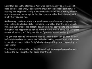 Later that day in the afternoon, Amy who has the ability to see spirits of
dead people, sees Emily’s soul lurking around in the college corridor as if
nothing has happened. Emily is extremely distressed and is asking why no
one else can see her except for her. We then learn that Emily is dead, which
is why Amy can see her.
As the story continues a few scary and supernatural events take place and
after talking to a fortune teller the friends learn that their friend is actually
still alive but her soul has detached itself from her body due to the traumatic
thing that has happened to her. To make matters worse, Emily has complete
memory loss and can’t help her friends figure out where her body is.
The 5 friends need to find Emily’s body so that her soul can go back inside it
before it is too late and her actual body dies taking her soul with it. However
in the friends quest to find Emily’s body, strange things start happening to
each friend.
The friends must face the devil and its dark spirits using religious elements
to beat the evil thing that has taken their friend.
 
